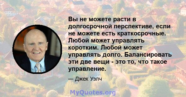 Вы не можете расти в долгосрочной перспективе, если не можете есть краткосрочные. Любой может управлять коротким. Любой может управлять долго. Балансировать эти две вещи - это то, что такое управление.