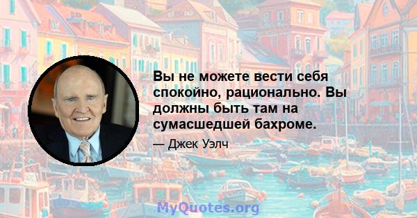 Вы не можете вести себя спокойно, рационально. Вы должны быть там на сумасшедшей бахроме.