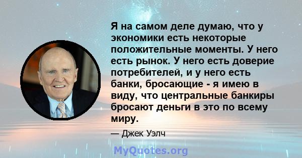 Я на самом деле думаю, что у экономики есть некоторые положительные моменты. У него есть рынок. У него есть доверие потребителей, и у него есть банки, бросающие - я имею в виду, что центральные банкиры бросают деньги в