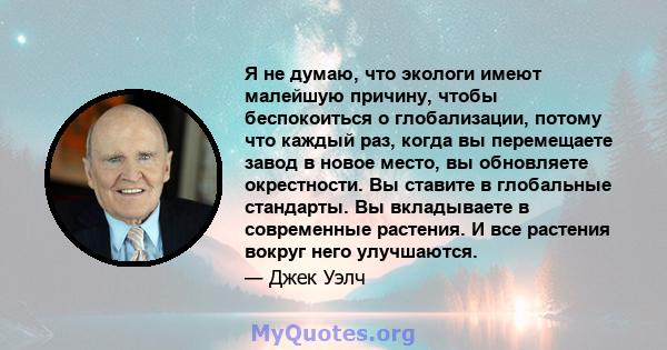 Я не думаю, что экологи имеют малейшую причину, чтобы беспокоиться о глобализации, потому что каждый раз, когда вы перемещаете завод в новое место, вы обновляете окрестности. Вы ставите в глобальные стандарты. Вы