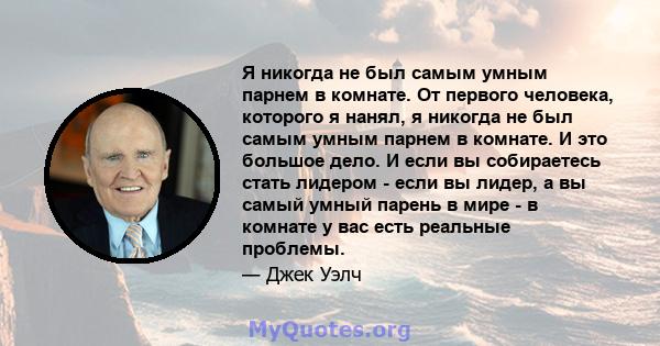 Я никогда не был самым умным парнем в комнате. От первого человека, которого я нанял, я никогда не был самым умным парнем в комнате. И это большое дело. И если вы собираетесь стать лидером - если вы лидер, а вы самый