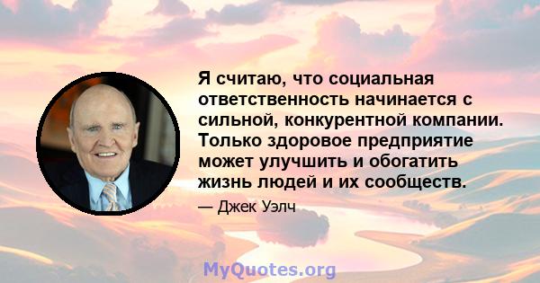 Я считаю, что социальная ответственность начинается с сильной, конкурентной компании. Только здоровое предприятие может улучшить и обогатить жизнь людей и их сообществ.