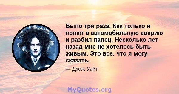 Было три раза. Как только я попал в автомобильную аварию и разбил палец. Несколько лет назад мне не хотелось быть живым. Это все, что я могу сказать.