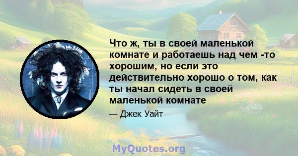 Что ж, ты в своей маленькой комнате и работаешь над чем -то хорошим, но если это действительно хорошо о том, как ты начал сидеть в своей маленькой комнате