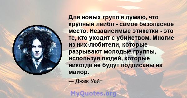 Для новых групп я думаю, что крупный лейбл - самое безопасное место. Независимые этикетки - это те, кто уходит с убийством. Многие из них-любители, которые разрывают молодые группы, используя людей, которые никогда не