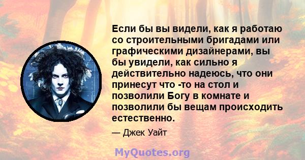 Если бы вы видели, как я работаю со строительными бригадами или графическими дизайнерами, вы бы увидели, как сильно я действительно надеюсь, что они принесут что -то на стол и позволили Богу в комнате и позволили бы