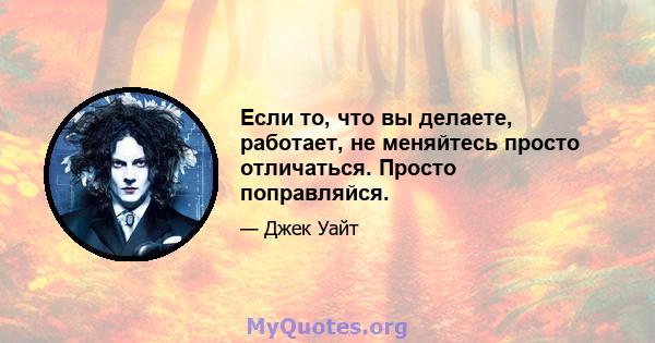 Если то, что вы делаете, работает, не меняйтесь просто отличаться. Просто поправляйся.