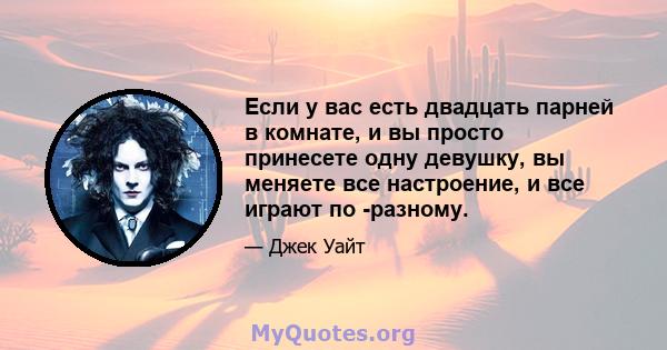 Если у вас есть двадцать парней в комнате, и вы просто принесете одну девушку, вы меняете все настроение, и все играют по -разному.