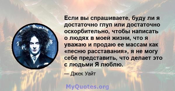 Если вы спрашиваете, буду ли я достаточно глуп или достаточно оскорбительно, чтобы написать о людях в моей жизни, что я уважаю и продаю ее массам как «песню расставания», я не могу себе представить, что делает это с