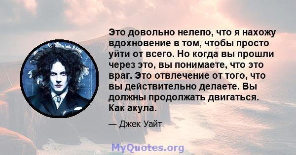 Это довольно нелепо, что я нахожу вдохновение в том, чтобы просто уйти от всего. Но когда вы прошли через это, вы понимаете, что это враг. Это отвлечение от того, что вы действительно делаете. Вы должны продолжать