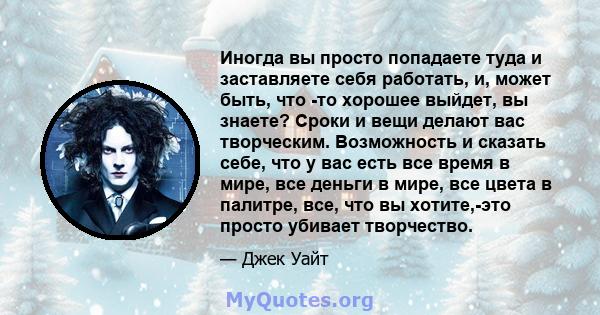 Иногда вы просто попадаете туда и заставляете себя работать, и, может быть, что -то хорошее выйдет, вы знаете? Сроки и вещи делают вас творческим. Возможность и сказать себе, что у вас есть все время в мире, все деньги