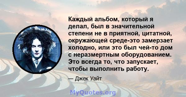 Каждый альбом, который я делал, был в значительной степени не в приятной, цитатной, окружающей среде-это замерзает холодно, или это был чей-то дом с неразмертным оборудованием. Это всегда то, что запускает, чтобы