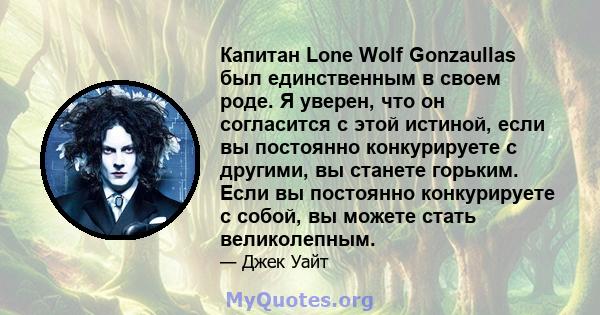 Капитан Lone Wolf Gonzaullas был единственным в своем роде. Я уверен, что он согласится с этой истиной, если вы постоянно конкурируете с другими, вы станете горьким. Если вы постоянно конкурируете с собой, вы можете