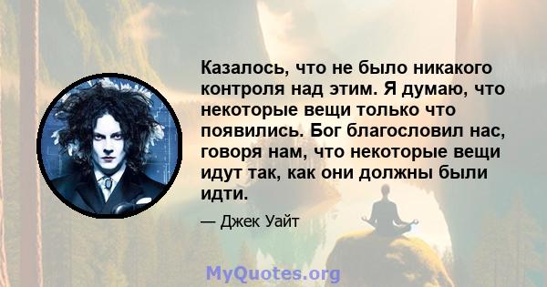 Казалось, что не было никакого контроля над этим. Я думаю, что некоторые вещи только что появились. Бог благословил нас, говоря нам, что некоторые вещи идут так, как они должны были идти.