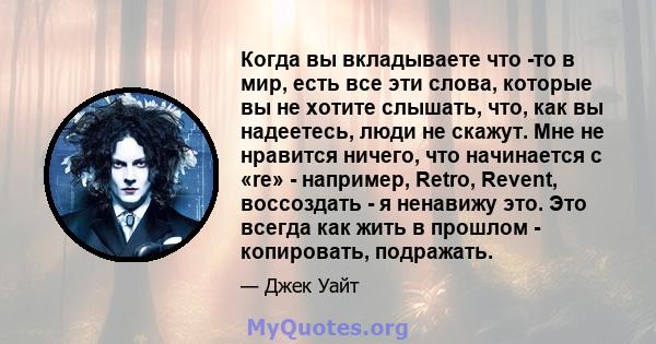 Когда вы вкладываете что -то в мир, есть все эти слова, которые вы не хотите слышать, что, как вы надеетесь, люди не скажут. Мне не нравится ничего, что начинается с «re» - например, Retro, Revent, воссоздать - я