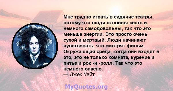 Мне трудно играть в сидячие театры, потому что люди склонны сесть и немного самодовольны, так что это меньше энергии. Это просто очень сухой и мертвый. Люди начинают чувствовать, что смотрят фильм. Окружающая среда,