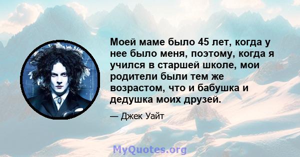 Моей маме было 45 лет, когда у нее было меня, поэтому, когда я учился в старшей школе, мои родители были тем же возрастом, что и бабушка и дедушка моих друзей.