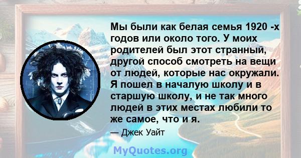 Мы были как белая семья 1920 -х годов или около того. У моих родителей был этот странный, другой способ смотреть на вещи от людей, которые нас окружали. Я пошел в началую школу и в старшую школу, и не так много людей в