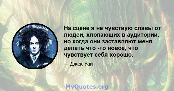 На сцене я не чувствую славы от людей, хлопающих в аудитории, но когда они заставляют меня делать что -то новое, что чувствует себя хорошо.