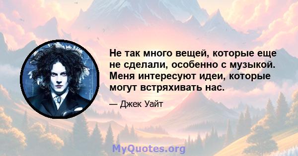 Не так много вещей, которые еще не сделали, особенно с музыкой. Меня интересуют идеи, которые могут встряхивать нас.