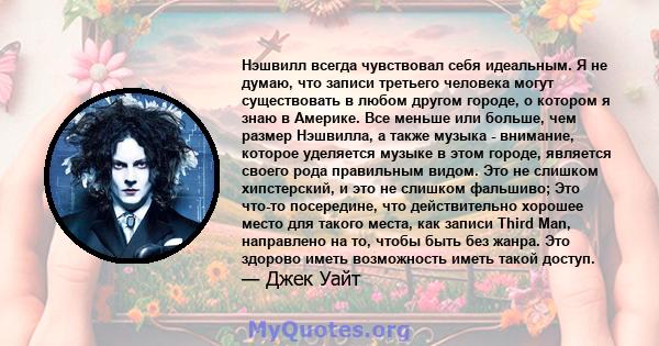 Нэшвилл всегда чувствовал себя идеальным. Я не думаю, что записи третьего человека могут существовать в любом другом городе, о котором я знаю в Америке. Все меньше или больше, чем размер Нэшвилла, а также музыка -