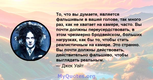 То, что вы думаете, является фальшивым в вашей голове, так много раз, как не хватает на камере, часто. Вы почти должны переусердствовать, в этом чрезмерно бродвейском, больших нагрузках, как бы то, чтобы стать