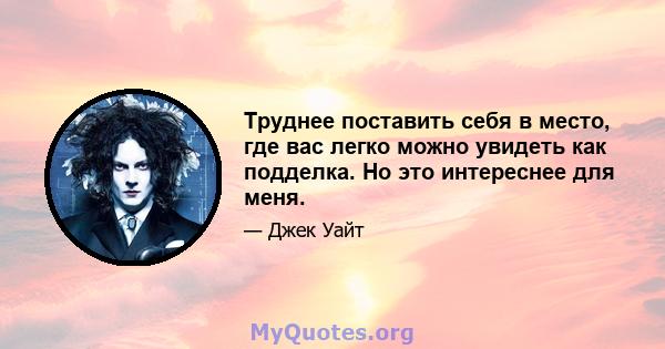 Труднее поставить себя в место, где вас легко можно увидеть как подделка. Но это интереснее для меня.