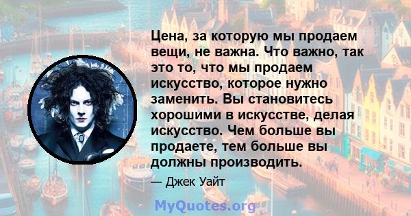 Цена, за которую мы продаем вещи, не важна. Что важно, так это то, что мы продаем искусство, которое нужно заменить. Вы становитесь хорошими в искусстве, делая искусство. Чем больше вы продаете, тем больше вы должны