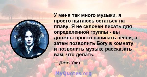 У меня так много музыки, я просто пытаюсь остаться на плаву. Я не склонен писать для определенной группы - вы должны просто написать песни, а затем позволить Богу в комнату и позволить музыке рассказать вам, что делать.