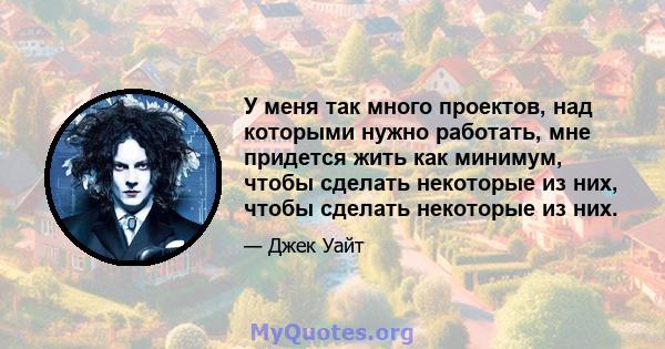 У меня так много проектов, над которыми нужно работать, мне придется жить как минимум, чтобы сделать некоторые из них, чтобы сделать некоторые из них.