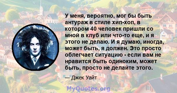 У меня, вероятно, мог бы быть антураж в стиле хип-хоп, в котором 40 человек пришли со мной в клуб или что-то еще, и я этого не делаю. И я думаю, иногда, может быть, я должен. Это просто облегчает ситуацию - если вам не