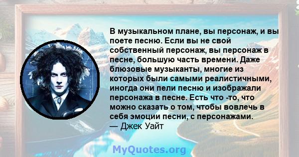 В музыкальном плане, вы персонаж, и вы поете песню. Если вы не свой собственный персонаж, вы персонаж в песне, большую часть времени. Даже блюзовые музыканты, многие из которых были самыми реалистичными, иногда они пели 