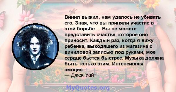 Винил выжил, нам удалось не убивать его. Зная, что вы приняли участие в этой борьбе ... Вы не можете представить счастье, которое оно приносит. Каждый раз, когда я вижу ребенка, выходящего из магазина с виниловой