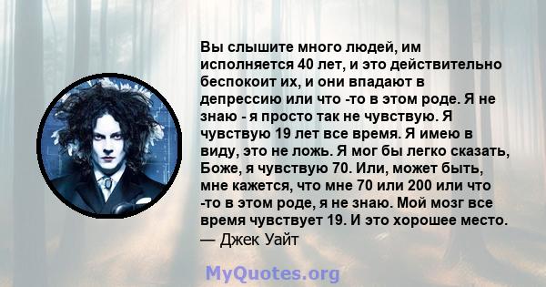 Вы слышите много людей, им исполняется 40 лет, и это действительно беспокоит их, и они впадают в депрессию или что -то в этом роде. Я не знаю - я просто так не чувствую. Я чувствую 19 лет все время. Я имею в виду, это