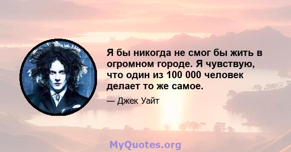 Я бы никогда не смог бы жить в огромном городе. Я чувствую, что один из 100 000 человек делает то же самое.