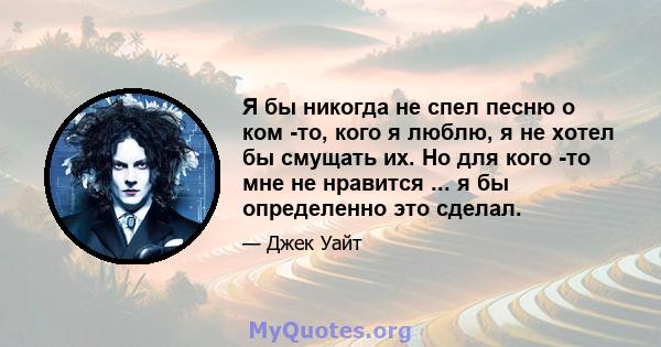 Я бы никогда не спел песню о ком -то, кого я люблю, я не хотел бы смущать их. Но для кого -то мне не нравится ... я бы определенно это сделал.