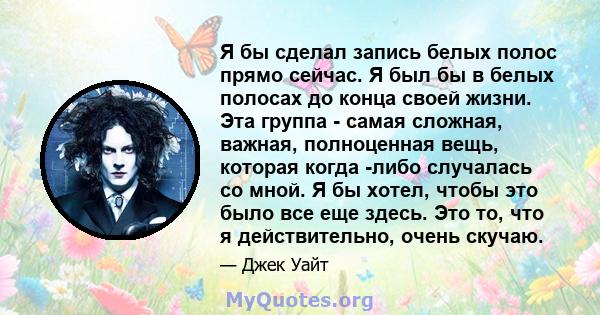 Я бы сделал запись белых полос прямо сейчас. Я был бы в белых полосах до конца своей жизни. Эта группа - самая сложная, важная, полноценная вещь, которая когда -либо случалась со мной. Я бы хотел, чтобы это было все еще 