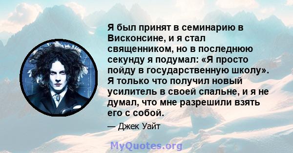 Я был принят в семинарию в Висконсине, и я стал священником, но в последнюю секунду я подумал: «Я просто пойду в государственную школу». Я только что получил новый усилитель в своей спальне, и я не думал, что мне