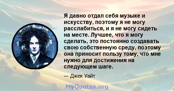 Я давно отдал себя музыке и искусству, поэтому я не могу расслабиться, и я не могу сидеть на месте. Лучшее, что я могу сделать, это постоянно создавать свою собственную среду, поэтому она приносит пользу тому, что мне