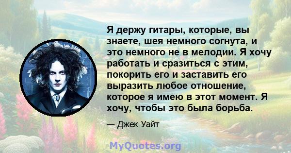 Я держу гитары, которые, вы знаете, шея немного согнута, и это немного не в мелодии. Я хочу работать и сразиться с этим, покорить его и заставить его выразить любое отношение, которое я имею в этот момент. Я хочу, чтобы 