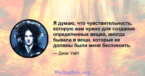 Я думаю, что чувствительность, которую вам нужно для создания определенных вещей, иногда бывала в вещи, которые не должны были меня беспокоить.