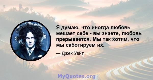 Я думаю, что иногда любовь мешает себе - вы знаете, любовь прерывается. Мы так хотим, что мы саботируем их.