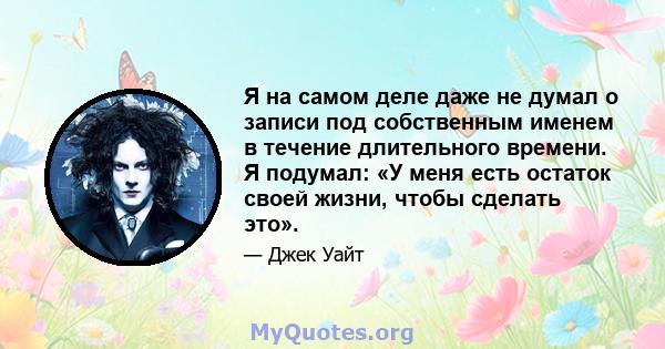 Я на самом деле даже не думал о записи под собственным именем в течение длительного времени. Я подумал: «У меня есть остаток своей жизни, чтобы сделать это».