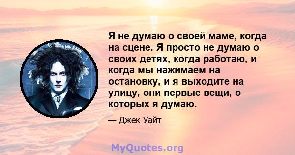 Я не думаю о своей маме, когда на сцене. Я просто не думаю о своих детях, когда работаю, и когда мы нажимаем на остановку, и я выходите на улицу, они первые вещи, о которых я думаю.