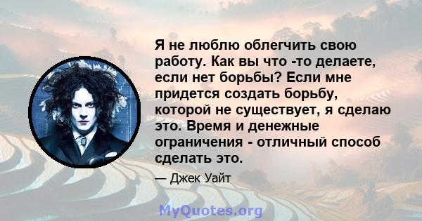 Я не люблю облегчить свою работу. Как вы что -то делаете, если нет борьбы? Если мне придется создать борьбу, которой не существует, я сделаю это. Время и денежные ограничения - отличный способ сделать это.