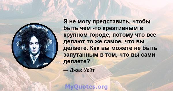 Я не могу представить, чтобы быть чем -то креативным в крупном городе, потому что все делают то же самое, что вы делаете. Как вы можете не быть запутанным в том, что вы сами делаете?