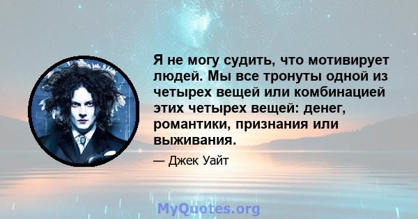 Я не могу судить, что мотивирует людей. Мы все тронуты одной из четырех вещей или комбинацией этих четырех вещей: денег, романтики, признания или выживания.