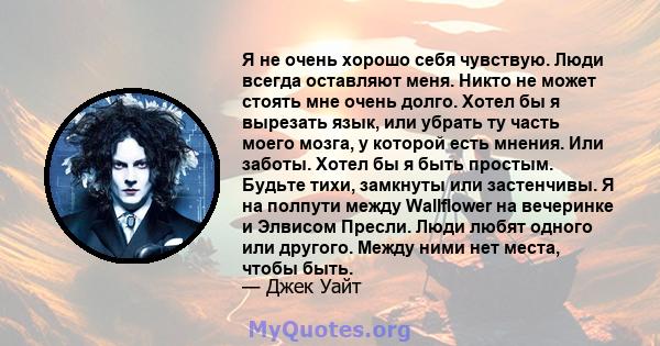 Я не очень хорошо себя чувствую. Люди всегда оставляют меня. Никто не может стоять мне очень долго. Хотел бы я вырезать язык, или убрать ту часть моего мозга, у которой есть мнения. Или заботы. Хотел бы я быть простым.