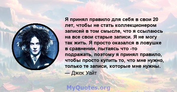 Я принял правило для себя в свои 20 лет, чтобы не стать коллекционером записей в том смысле, что я ссылаюсь на все свои старые записи. Я не могу так жить. Я просто оказался в ловушке в сравнении, пытаясь что -то