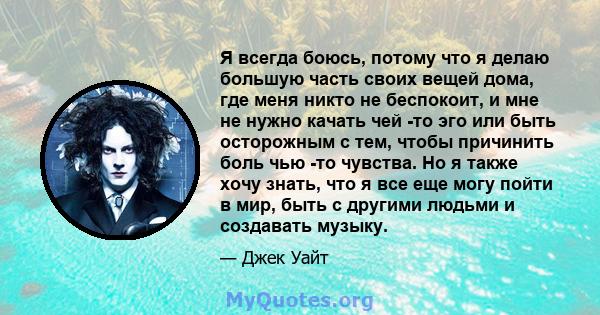 Я всегда боюсь, потому что я делаю большую часть своих вещей дома, где меня никто не беспокоит, и мне не нужно качать чей -то эго или быть осторожным с тем, чтобы причинить боль чью -то чувства. Но я также хочу знать,